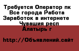 Требуется Оператор пк - Все города Работа » Заработок в интернете   . Чувашия респ.,Алатырь г.